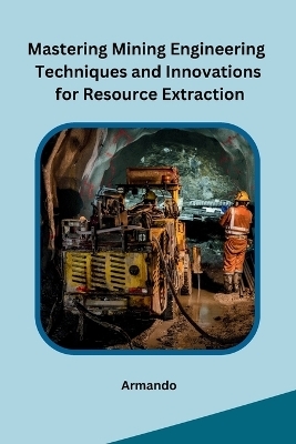 Mastering Mining Engineering Techniques and Innovations for Resource Extraction -  Armando