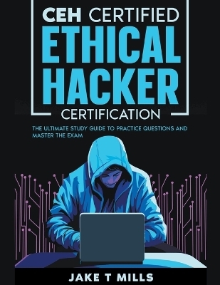 CEH Certified Ethical Hacker Certification The Ultimate Study Guide to Practice Questions and Master the Exam - Jake T Mills