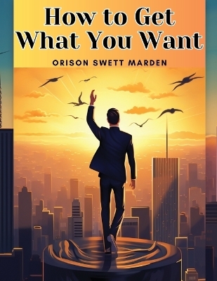 How to Get What You Want -  Orison Swett Marden