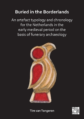 Buried in the Borderlands: An Artefact Typology and Chronology for the Netherlands in the Early Medieval Period on the Basis of Funerary Archaeology - Tim van Tongeren