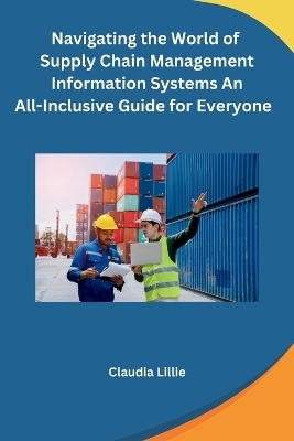 Navigating the World of Supply Chain Management Information Systems An All-Inclusive Guide for Everyone -  Claudia Lillie