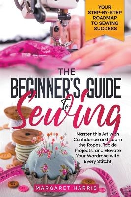 The Beginner's Guide to Sewing Your Step-by-Step Roadmap to Sewing Success. Master this Art with Confidence and Learn the Ropes, Tackle Projects, and Elevate Your Wardrobe with Every Stitch! - Margaret Harris