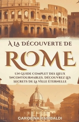 À La Découverte De Rome - Un Guide Complet Des Lieux Incontournables. Découvrez Les Secrets De La Ville Éternelle - Carolina Rambaldi