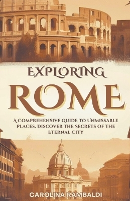 Exploring Rome - A Comprehensive Guide to Unmissable Places. Discover the Secrets of the Eternal City - Carolina Rambaldi