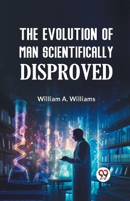 The Evolution of Man Scientifically Disproved - William A. Williams