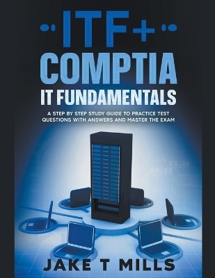 ITF+ CompTIA IT Fundamentals A Step by Step Study Guide to Practice Test Questions With Answers and Master the Exam - Jake T Mills