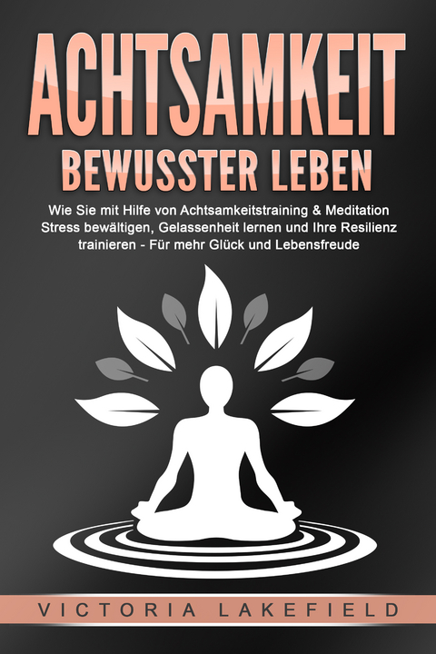 ACHTSAMKEIT - Bewusster leben: Wie Sie mit Hilfe von Achtsamkeitstraining & Meditation Stress bewältigen, Gelassenheit lernen und Ihre Resilienz trainieren – Für mehr Glück & Lebensfreude - Victoria Lakefield