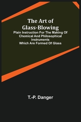 The Art of Glass-Blowing; Plain Instruction for the Making of Chemical and Philosophical Instruments Which are Formed of Glass - T -P Danger