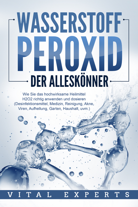 WASSERSTOFFPEROXID - Der Alleskönner: Wie Sie das hochwirksame Heilmittel H2O2 richtig anwenden und dosieren (Desinfektionsmittel, Medizin, Reinigung, Akne, Viren, Aufhellung, Garten, Haushalt, uvm.) - Vital Experts