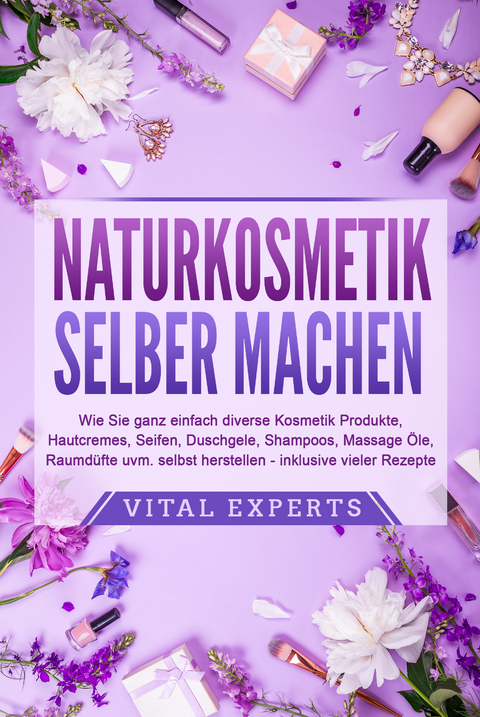 NATURKOSMETIK SELBER MACHEN: Wie Sie ganz einfach diverse Kosmetik Produkte, Hautcremes, Seifen, Duschgele, Shampoos, Massage Öle, Raumdüfte uvm. selbst herstellen – inklusive vieler Rezepte - Vital Experts