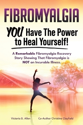 Fibromyalgia. YOU Have the Power to Heal Yourself! A Remarkable Fibromyalgia Recovery Story Showing That Fibromyalgia is NOT an Incurable Illness. L - Victoria B Allen, Christine Clayfield