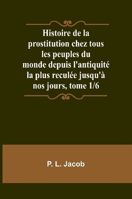 Histoire de la prostitution chez tous les peuples du monde depuis l'antiquit� la plus recul�e jusqu'� nos jours, tome 1/6 - P L Jacob