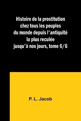 Histoire de la prostitution chez tous les peuples du monde depuis l'antiquit� la plus recul�e jusqu'� nos jours, tome 6/6 - P L Jacob