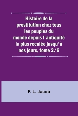 Histoire de la prostitution chez tous les peuples du monde depuis l'antiquit� la plus recul�e jusqu'� nos jours, tome 2/6 - P L Jacob