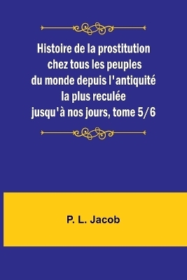 Histoire de la prostitution chez tous les peuples du monde depuis l'antiquit� la plus recul�e jusqu'� nos jours, tome 5/6 - P L Jacob