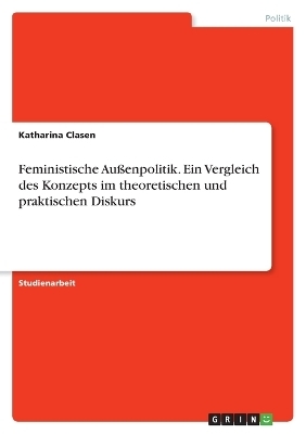 Feministische AuÃenpolitik. Ein Vergleich des Konzepts im theoretischen und praktischen Diskurs - Katharina Clasen