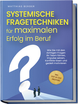 Systemische Fragetechniken für maximalen Erfolg im Beruf: Wie Sie mit den richtigen Fragen Ihr Team führen, Impulse setzen, Konflikte lösen und gezielt motivieren - inkl. Step-by-Step-Anleitung - Matthias Berger