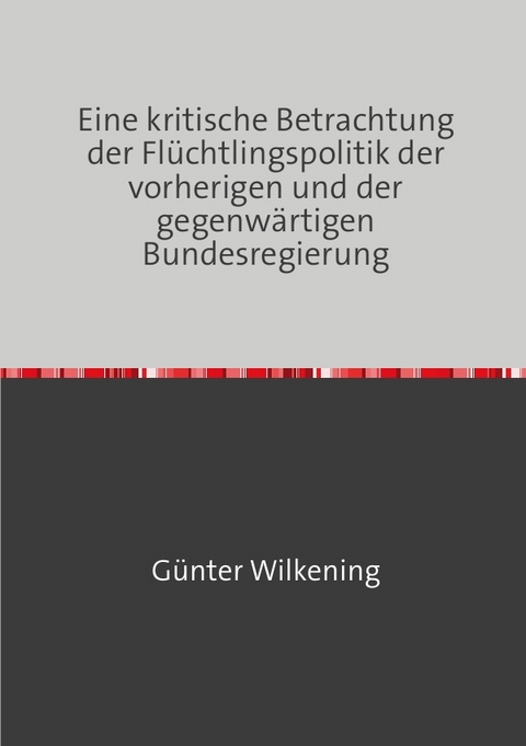 Eine kritische Betrachtung der Flüchtlingspolitik der vorherigen und der gegenwärtigen Bundesregierung - Günter Wilkening