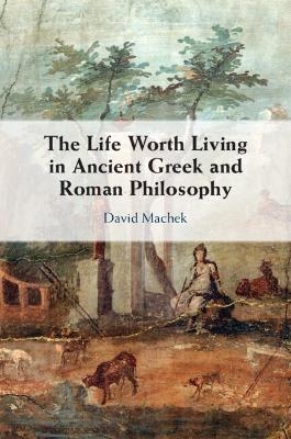 The Life Worth Living in Ancient Greek and Roman Philosophy - David Machek