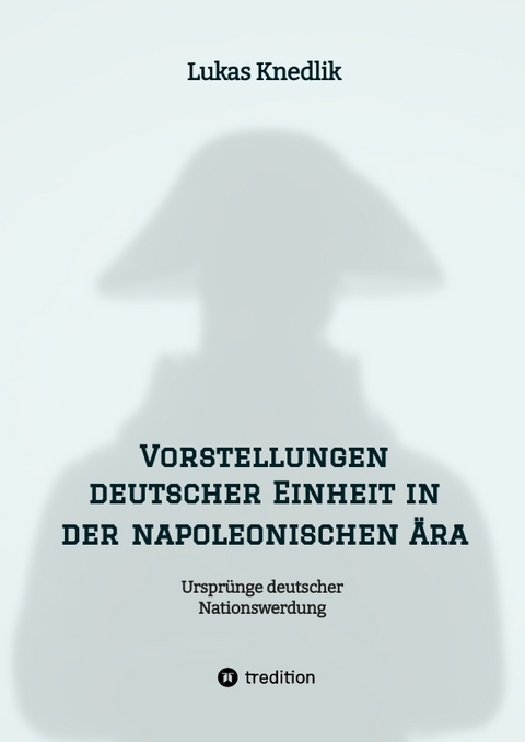 Vorstellungen deutscher Einheit in der napoleonischen Ära - Lukas Knedlik