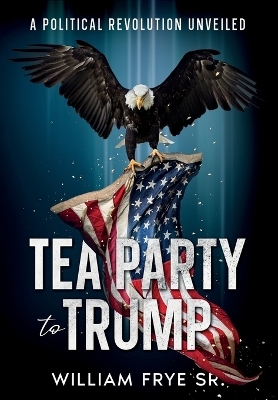 Tea Party to Trump- A Political Revolution Unveiled - William Frye