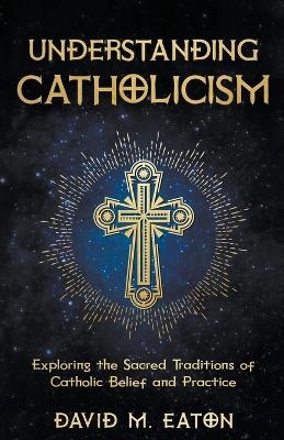 Understanding Catholicism Exploring the Sacred Traditions of Catholic Belief and Practice - David M Eaton