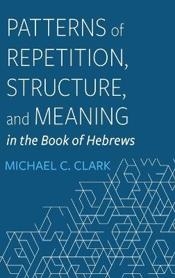 Patterns of Repetition, Structure, and Meaning in the Book of Hebrews - Michael C Clark