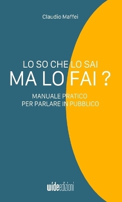 Lo so che lo sai, ma lo fai? - Manuale pratico per parlare in pubblico - Claudio Maffei