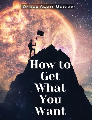 How to Get What You Want -  Orison Swett Marden