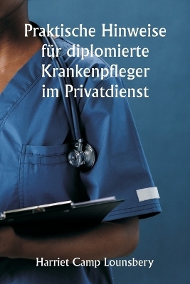 Praktische Hinweise f�r diplomierte Krankenpfleger im Privatdienst - Harriet Camp Lounsbery