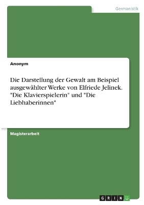 Die Darstellung der Gewalt am Beispiel ausgewÃ¤hlter Werke von Elfriede Jelinek. "Die Klavierspielerin" und "Die Liebhaberinnen" -  Anonymous