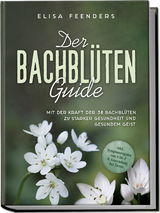 Der Bachblüten Guide: Mit der Kraft der 38 Bachblüten zu starker Gesundheit und gesundem Geist - inkl. Symptomregister von A bis Z & Anwendung bei Tieren - Elisa Feenders