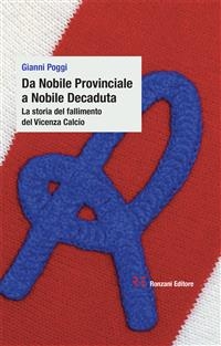 Da Nobile Provinciale a Nobile Decaduta. La storia del fallimento del Vicenza Calcio - Gianni Poggi