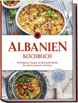 Albanien Kochbuch: Die leckersten Rezepte der albanischen Küche für jeden Geschmack und Anlass - inkl. Brotrezepten, Fingerfood, Desserts &amp; Getränken - Maria Ahmeti