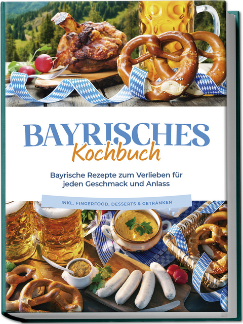 Bayrisches Kochbuch: Bayrische Rezepte zum Verlieben für jeden Geschmack und Anlass - inkl. Fingerfood, Desserts & Getränken - Bernd Huber