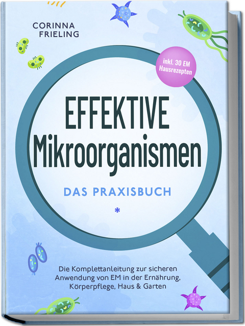 Effektive Mikroorganismen - Das Praxisbuch: Die Komplettanleitung zur sicheren Anwendung von EM in der Ernährung, Körperpflege, Haus & Garten - inkl. 30 EM Hausrezepten - Corinna Frieling