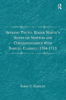 Seeking Truth: Roger North's Notes on Newton and Correspondence with Samuel Clarke c.1704-1713 - Jamie C. Kassler