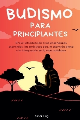 Budismo para principiantes Breve introducción a las enseñanzas esenciales, las prácticas zen, la atención plena y la integración en la vida cotidiana - Asher Ling