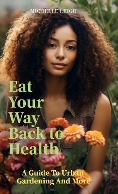 Eat Your Way Back to Health, A Guide to Urban Gardening and More - Michelle Leigh