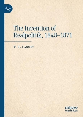 The Invention of Realpolitik, 1848–1871 - P. E. Caquet