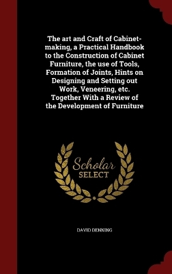 The art and Craft of Cabinet-making, a Practical Handbook to the Construction of Cabinet Furniture, the use of Tools, Formation of Joints, Hints on Designing and Setting out Work, Veneering, etc. Together With a Review of the Development of Furniture - David Denning