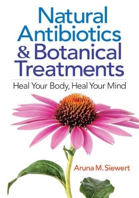 Natural Antibiotics and Botanical Treatments: Heal Your Body, Heal Your Mind - Aruna M. Siewert