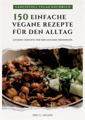 Genussvoll Vegan Kochbuch: 150 einfache vegane Rezepte für den Alltag - leckere Gerichte für eine gesunde Ernährung (Vegane Küche) - Emily J. Wilson