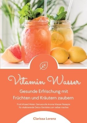 Vitamin Wasser: Gesunde Erfrischung mit Früchten und Kräutern zaubern (Fruit Infused Water: Genussvolle Aroma-Wasser Rezepte für vitalisierende Detox-Getränke zum selber machen) - Clarissa Lorenz