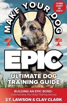 Make Your Dog Epic Ultimate Dog Training Guide - J T Lawson, Clay Clark