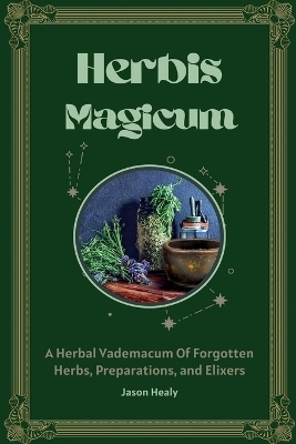 Herbis Magicum, A Herbal Vademacum Of Forgotten Herbs, Preparations, and Elixers - Jason Healy