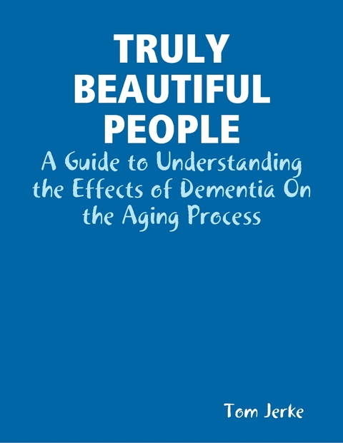 Truly Beautiful People, a Guide to Understanding the Effects of Dementia On the Aging Process -  Tom Jerke