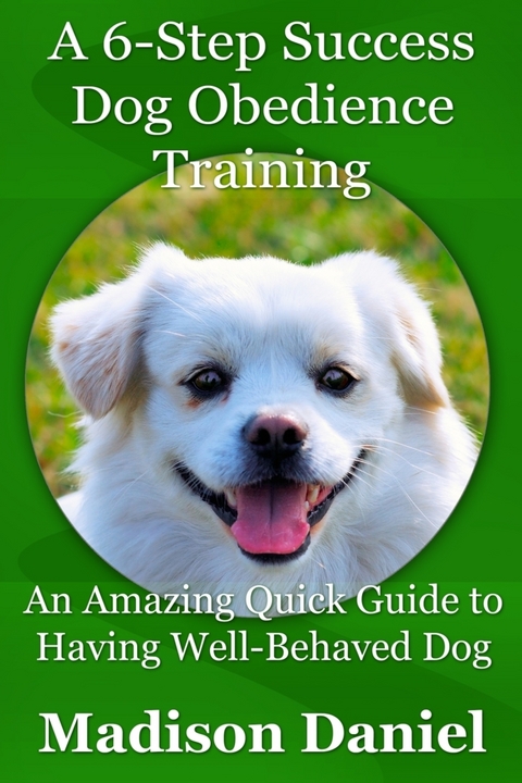 A 6-Step Success Dog Obedience Training: An Amazing Quick Guide to Having Well-Behaved Dog - Madison Inc. Daniel