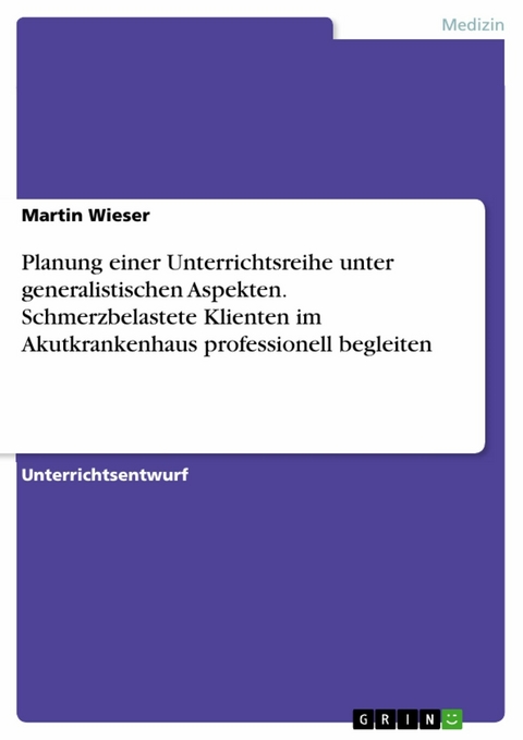 Planung einer Unterrichtsreihe unter generalistischen Aspekten. Schmerzbelastete Klienten im Akutkrankenhaus professionell begleiten - Martin Wieser