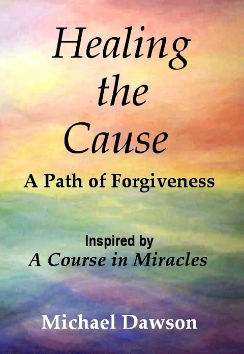 Healing the Cause - A Path of Forgiveness - Inspired by A Course in Miracles -  Michael Dawson